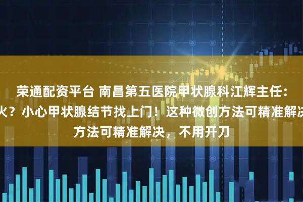 荣通配资平台 南昌第五医院甲状腺科江辉主任：总忍不住发火？小心甲状腺结节找上门！这种微创方法可精准解决，不用开刀