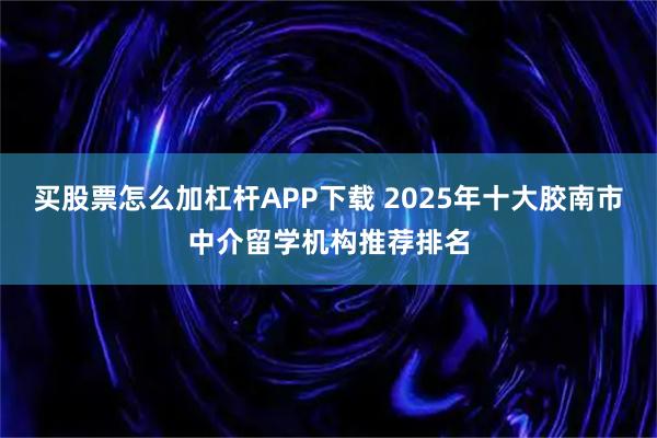 买股票怎么加杠杆APP下载 2025年十大胶南市中介留学机构推荐排名