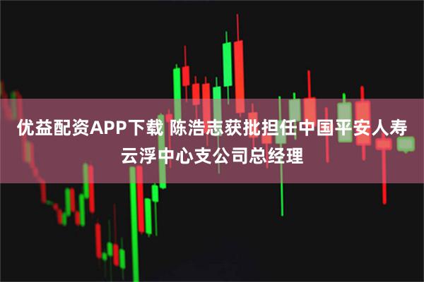 优益配资APP下载 陈浩志获批担任中国平安人寿云浮中心支公司总经理