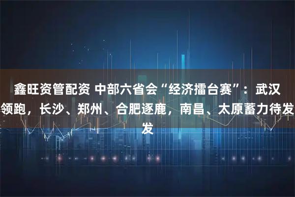 鑫旺资管配资 中部六省会“经济擂台赛”：武汉领跑，长沙、郑州、合肥逐鹿，南昌、太原蓄力待发