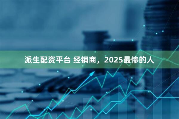 派生配资平台 经销商，2025最惨的人