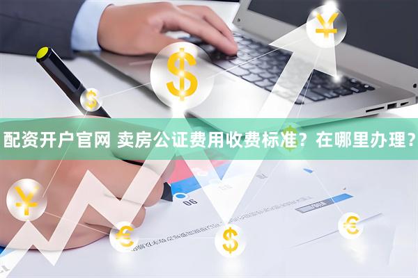 配资开户官网 卖房公证费用收费标准？在哪里办理？