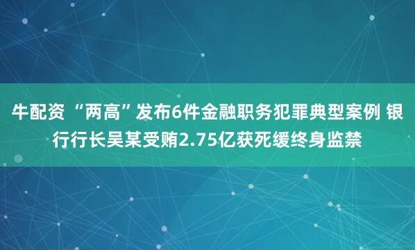 牛配资 “两高”发布6件金融职务犯罪典型案例 银行行长吴某受贿2.75亿获死缓终身监禁