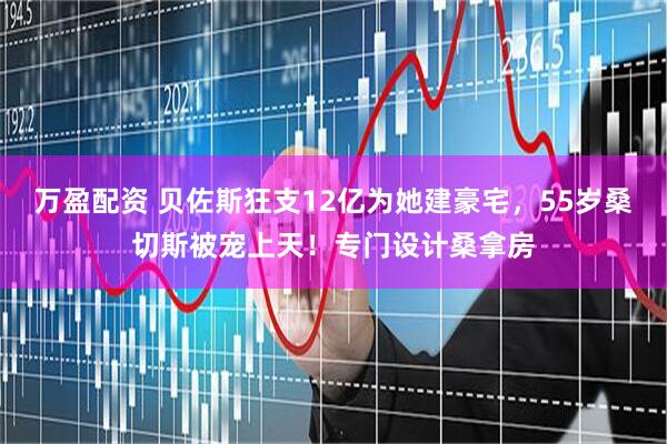 万盈配资 贝佐斯狂支12亿为她建豪宅，55岁桑切斯被宠上天！专门设计桑拿房