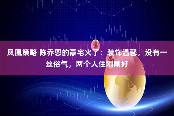 凤凰策略 陈乔恩的豪宅火了：装饰温馨，没有一丝俗气，两个人住刚刚好