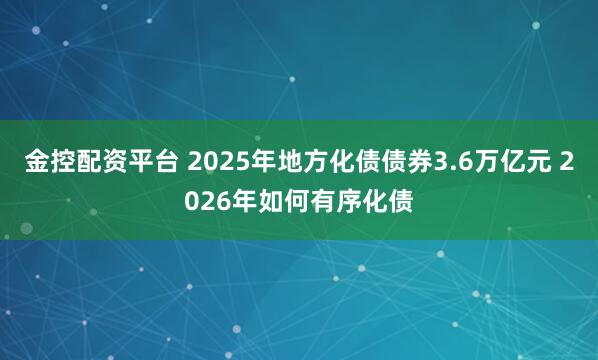 金控配资平台 2025年地方化债债券3.6万亿元 2026年如何有序化债