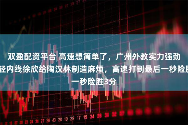 双盈配资平台 高速想简单了，广州外教实力强劲，年轻内线徐欣给陶汉林制造麻烦，高速打到最后一秒险胜3分