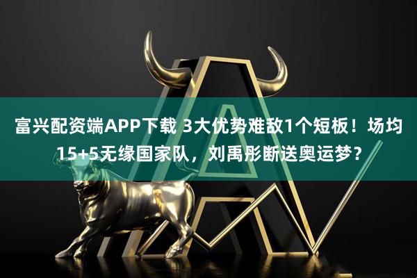 富兴配资端APP下载 3大优势难敌1个短板！场均15+5无缘国家队，刘禹彤断送奥运梦？