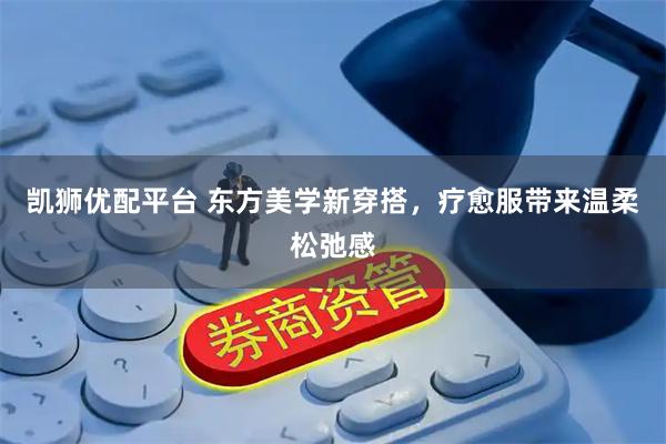 凯狮优配平台 东方美学新穿搭,疗愈服带来温柔松弛感