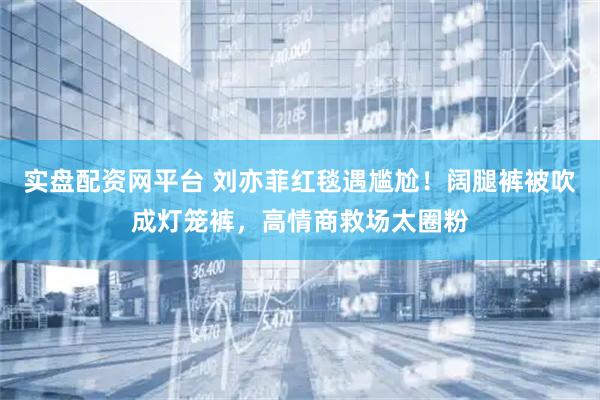 实盘配资网平台 刘亦菲红毯遇尴尬!阔腿裤被吹成灯笼裤,高情商救场太圈粉