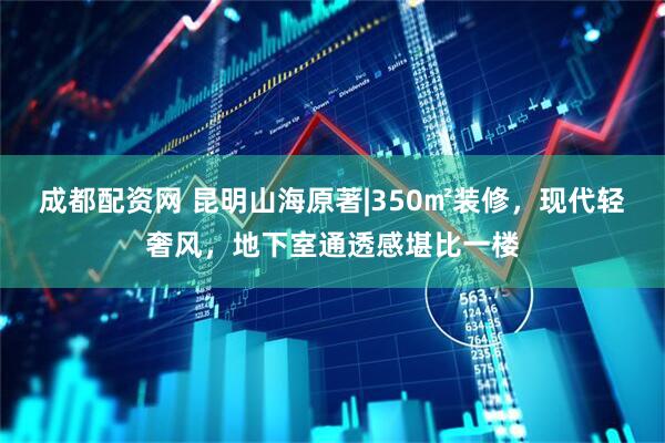 成都配资网 昆明山海原著|350㎡装修,现代轻奢风,地下室通透感堪比一楼