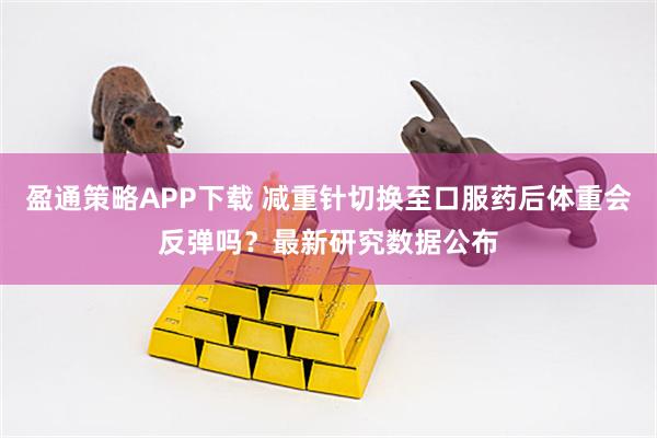 盈通策略APP下载 减重针切换至口服药后体重会反弹吗？最新研究数据公布
