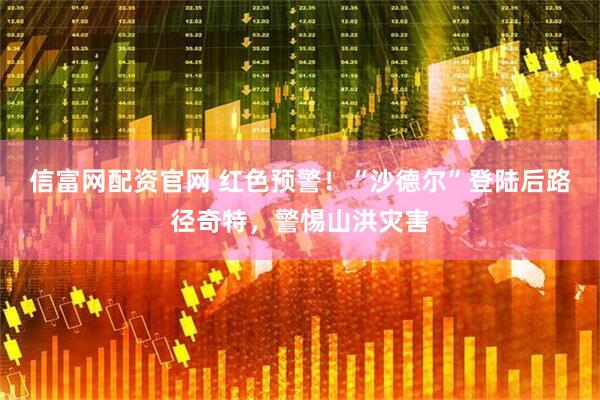 信富网配资官网 红色预警！“沙德尔”登陆后路径奇特，警惕山洪灾害
