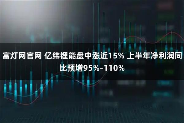 富灯网官网 亿纬锂能盘中涨近15% 上半年净利润同比预增95%-110%