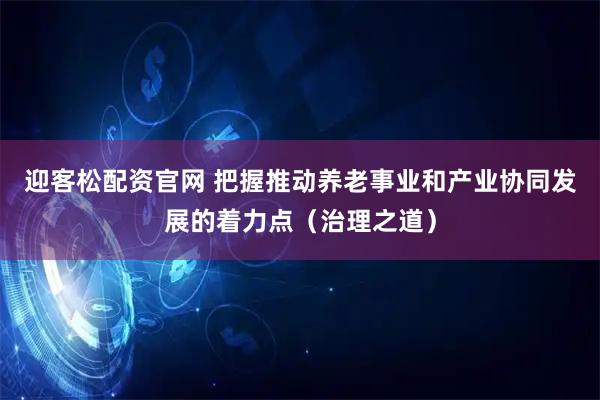 迎客松配资官网 把握推动养老事业和产业协同发展的着力点(治理之道)