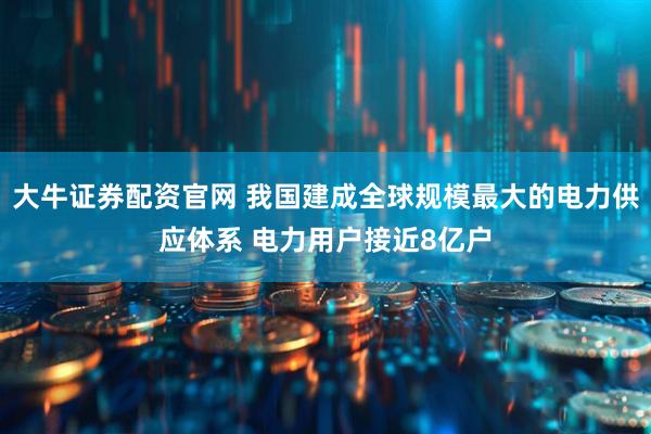大牛证券配资官网 我国建成全球规模最大的电力供应体系 电力用户接近8亿户